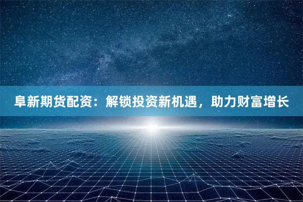 阜新期货配资：解锁投资新机遇，助力财富增长